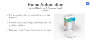 20
Home Automation
Actual Systems & Devices Used
 It`s a central system to integrate and control
them all.
 It works with a wide range of devices and has
a battery backup.
 Samsung SmartThings hub is recommended.
 