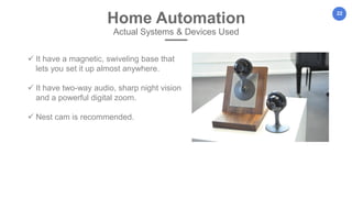 22
Home Automation
Actual Systems & Devices Used
 It have a magnetic, swiveling base that
lets you set it up almost anywhere.
 It have two-way audio, sharp night vision
and a powerful digital zoom.
 Nest cam is recommended.
 