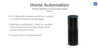 23
Home Automation
Actual Systems & Devices Used
 It’s a Bluetooth speaker and let you control
a number of smart home gadgets.
 Read your audiobooks, check the weather,
and even let you purchase things online
just by using your voice.
 Amazon echo is recommended.
 