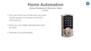 25
Home Automation
Actual Systems & Devices Used
 You can enter your home with just a few
simple pushes of a button and lock it
with just one.
 Now you can totally eliminate the need
for keys
 Kwikset is recommended.
 