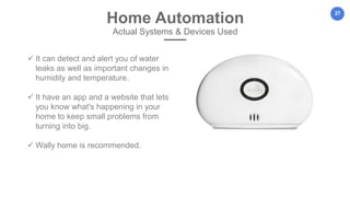 27
Home Automation
Actual Systems & Devices Used
 It can detect and alert you of water
leaks as well as important changes in
humidity and temperature.
 It have an app and a website that lets
you know what's happening in your
home to keep small problems from
turning into big.
 Wally home is recommended.
 