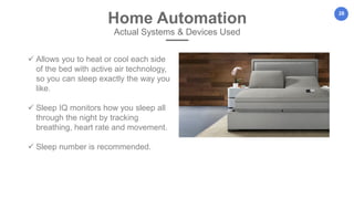 28
Home Automation
Actual Systems & Devices Used
 Allows you to heat or cool each side
of the bed with active air technology,
so you can sleep exactly the way you
like.
 Sleep IQ monitors how you sleep all
through the night by tracking
breathing, heart rate and movement.
 Sleep number is recommended.
 