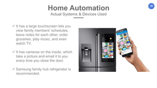 29
Home Automation
Actual Systems & Devices Used
 It has a large touchscreen lets you
view family members' schedules,
leave notes for each other, order
groceries, play music, and even
watch TV.
 It has cameras on the inside, which
take a picture and email it to you
every time you close the door.
 Samsung family hub refrigerator is
recommended.
 