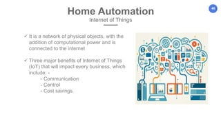 46
Home Automation
Internet of Things
 It is a network of physical objects, with the
addition of computational power and is
connected to the internet
 Three major benefits of Internet of Things
(IoT) that will impact every business, which
include: -
- Communication
- Control
- Cost savings.
 