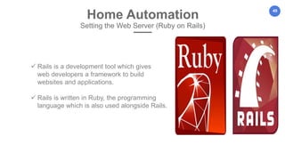 49
Home Automation
Setting the Web Server (Ruby on Rails)
 Rails is a development tool which gives
web developers a framework to build
websites and applications.
 Rails is written in Ruby, the programming
language which is also used alongside Rails.
 