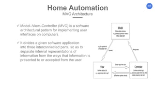 51
Home Automation
MVC Architecture
 Model–View–Controller (MVC) is a software
architectural pattern for implementing user
interfaces on computers.
 It divides a given software application
into three interconnected parts, so as to
separate internal representations of
information from the ways that information is
presented to or accepted from the user
 