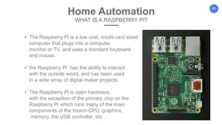 61
Home Automation
WHAT IS A RASPBERRY PI?
 The Raspberry Pi is a low cost, credit-card sized
computer that plugs into a computer
monitor or TV, and uses a standard keyboard
and mouse.
 the Raspberry Pi has the ability to interact
with the outside world, and has been used
in a wide array of digital maker projects.
 The Raspberry Pi is open hardware,
with the exception of the primary chip on the
Raspberry Pi which runs many of the main
components of the board–CPU, graphics,
memory, the USB controller, etc.
 