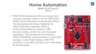 62
Home Automation
WHAT IS A Tiva-C?
 TM4C123G Development Kit is a compact and
versatile evaluation platform for the TM4C123G
ARM® Cortex-M4-based microcontroller (MCU).
The development kit design highlights the
TM4C123G MCU integrated USB 2.0
On-the-Go/Host/Device interface, CAN,
precision analog, sensor hub, and low-power
capabilities. The development kit features a
TM4C123GH6PGE microcontroller in a 144-LQFP
package, a color OLED display, USB OTG
connector, a microSD card slot, a coin-cell battery
for the low-power
 