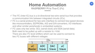 64
Home Automation
RASPBERRY PI to Tiva-C (I2c)
 The I2C (Inter-IC) bus is a bi-directional two-wire serial bus that provides
a communication link between integrated circuits (ICs).
 I2C is a serial protocol for two-wire interface to connect low-speed devices
like microcontrollers, EEPROMs, A/D and D/A converters, I/O interfaces
and other similar peripherals in embedded systems.
 I2C uses only two wires: SCL (serial clock) and SDA (serial data).
Both need to be pulled up with a resistor to +Vdd.
There are also I2C level shifters which can be used to connect to
two I2C buses with different voltages
 