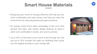 66
Designing your home for energy efficiency will help you live
more comfortably and save money, and help you save the
environment by reducing greenhouse gas emissions.
An energy smart home takes advantage of the sun’s free
warmth and light, with simple design features to keep it
warm and comfortable in winter, and cool in summer.
Up to 25% of the heat in your home is lost through the roof
and up to 35% through the walls so insulating them gives
you the biggest savings on your energy bills.
Smart House Materials
 
