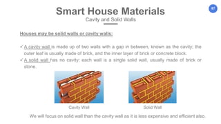 67
Houses may be solid walls or cavity walls:
A cavity wall is made up of two walls with a gap in between, known as the cavity; the
outer leaf is usually made of brick, and the inner layer of brick or concrete block.
A solid wall has no cavity; each wall is a single solid wall, usually made of brick or
stone.
Smart House Materials
Cavity and Solid Walls
Cavity Wall Solid Wall
We will focus on solid wall than the cavity wall as it is less expensive and efficient also.
 