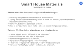 69
Internal Wall Insulation advantages and disadvantages
 Generally cheaper to install than external wall insulation
 Slightly reduce the floor area of any rooms in which it is applied (the thickness of the
insulation is around 100mm)
 Disruptive, but can be done room by room.
 Hard to fix heavy items inside walls – although special fixings are available.
External Wall Insulation advantages and disadvantages
 Can be applied without disruption to the household.
 Does not reduce the floor area of your home.
 Renews the appearance of outer walls.
 Improves weatherproofing and sound resistance.
 Fills cracks and gaps in the brickwork, which will reduce draughts.
 Increases the life of your walls by protecting the brickwork.
Smart House Materials
Solid Wall Insulation
 