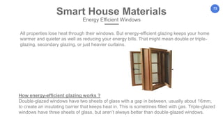 73
All properties lose heat through their windows. But energy-efficient glazing keeps your home
warmer and quieter as well as reducing your energy bills. That might mean double or triple-
glazing, secondary glazing, or just heavier curtains.
Smart House Materials
Energy Efficient Windows
How energy-efficient glazing works ?
Double-glazed windows have two sheets of glass with a gap in between, usually about 16mm,
to create an insulating barrier that keeps heat in. This is sometimes filled with gas. Triple-glazed
windows have three sheets of glass, but aren’t always better than double-glazed windows.
 