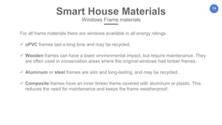 74
For all frame materials there are windows available in all energy ratings.
 uPVC frames last a long time and may be recycled.
 Wooden frames can have a lower environmental impact, but require maintenance. They
are often used in conservation areas where the original windows had timber frames.
 Aluminum or steel frames are slim and long-lasting, and may be recycled.
 Composite frames have an inner timber frame covered with aluminum or plastic. This
reduces the need for maintenance and keeps the frame weatherproof.
Smart House Materials
Windows Frame materials
 