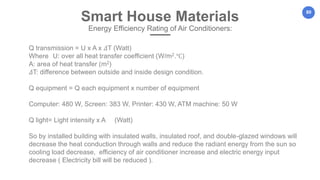 80
Q transmission = U x A x 𝛥T (Watt)
Where U: over all heat transfer coefficient (W/m2.℃)
A: area of heat transfer (m2)
𝛥T: difference between outside and inside design condition.
Q equipment = Q each equipment x number of equipment
Computer: 480 W, Screen: 383 W, Printer: 430 W, ATM machine: 50 W
Q light= Light intensity x A (Watt)
So by installed building with insulated walls, insulated roof, and double-glazed windows will
decrease the heat conduction through walls and reduce the radiant energy from the sun so
cooling load decrease, efficiency of air conditioner increase and electric energy input
decrease ( Electricity bill will be reduced ).
Smart House Materials
Energy Efficiency Rating of Air Conditioners:
 