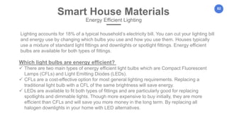 82
Lighting accounts for 18% of a typical household’s electricity bill. You can cut your lighting bill
and energy use by changing which bulbs you use and how you use them. Houses typically
use a mixture of standard light fittings and downlights or spotlight fittings. Energy efficient
bulbs are available for both types of fittings.
Smart House Materials
Energy Efficient Lighting
Which light bulbs are energy efficient?
 There are two main types of energy efficient light bulbs which are Compact Fluorescent
Lamps (CFLs) and Light Emitting Diodes (LEDs).
 CFLs are a cost-effective option for most general lighting requirements. Replacing a
traditional light bulb with a CFL of the same brightness will save energy.
 LEDs are available to fit both types of fittings and are particularly good for replacing
spotlights and dimmable lights. Though more expensive to buy initially, they are more
efficient than CFLs and will save you more money in the long term. By replacing all
halogen downlights in your home with LED alternatives.
 