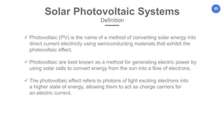 86
Solar Photovoltaic Systems
Definition
 Photovoltaic (PV) is the name of a method of converting solar energy into
direct current electricity using semiconducting materials that exhibit the
photovoltaic effect.
 Photovoltaic are best known as a method for generating electric power by
using solar cells to convert energy from the sun into a flow of electrons.
 The photovoltaic effect refers to photons of light exciting electrons into
a higher state of energy, allowing them to act as charge carriers for
an electric current.
 