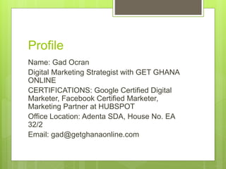 Profile
Name: Gad Ocran
Digital Marketing Strategist with GET GHANA
ONLINE
CERTIFICATIONS: Google Certified Digital
Marketer, Facebook Certified Marketer,
Marketing Partner at HUBSPOT
Office Location: Adenta SDA, House No. EA
32/2
Email: gad@getghanaonline.com
 