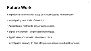 Future Work
• Impedance concentration study on nanostructured Au electrodes.
• Investigating new limits of detection.
• Application of method to cancer cell detection.
• Signal enhancment / amplification techniques.
• Applification of method to Microfluidic discs.
• Investigation into why E. Coli elongate on nanotextured gold surfaces.
37
 