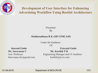 Development of User Interface for Enhancing
Advertising Workflow Using Restful Architecture
Presented
By
Madhusudhana R K (1RV13MCA49)
Under the Guidance
Of
Internal Guide External Guide
Mr. Saravanan C Mr. Karthik P R
Asst. Professor Engineering Manager and UI Architect
Saravanan.cks@gmail.com karthik@jivox.com
01-09-2016 Department of MCA,RVCE 1/31
 