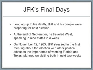 JFK’s Final Days
• Leading up to his death, JFK and his people were
preparing for next election
• At the end of September, he traveled West,
speaking in nine states in a week
• On November 12, 1963, JFK stressed in the first
meeting about the election with other political
advisees the importance of winning Florida and
Texas, planned on visiting both in next two weeks
 