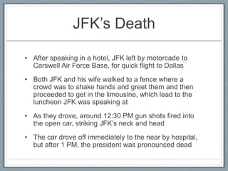 JFK’s Death
• After speaking in a hotel, JFK left by motorcade to
Carswell Air Force Base, for quick flight to Dallas
• Both JFK and his wife walked to a fence where a
crowd was to shake hands and greet them and then
proceeded to get in the limousine, which lead to the
luncheon JFK was speaking at
• As they drove, around 12:30 PM gun shots fired into
the open car, striking JFK’s neck and head
• The car drove off immediately to the near by hospital,
but after 1 PM, the president was pronounced dead
 
