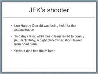 JFK’s shooter
• Lee Harvey Oswald was being held for the
assassination
• Two days later, while being transferred to county
jail, Jack Ruby, a night club owner shot Oswald
from point blank
• Oswald died two hours later
 