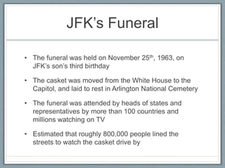 JFK’s Funeral
• The funeral was held on November 25th, 1963, on
JFK’s son’s third birthday
• The casket was moved from the White House to the
Capitol, and laid to rest in Arlington National Cemetery
• The funeral was attended by heads of states and
representatives by more than 100 countries and
millions watching on TV
• Estimated that roughly 800,000 people lined the
streets to watch the casket drive by
 