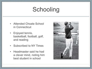 Schooling
• Attended Choate School
in Connecticut
• Enjoyed tennis,
basketball, football, golf,
and reading
• Subscribed to NY Times
• Headmaster said he had
a clever mind, noting him
best student in school
 
