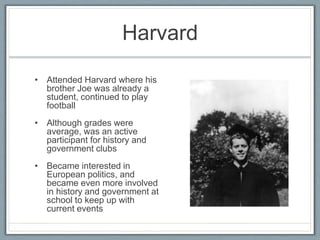 Harvard
• Attended Harvard where his
brother Joe was already a
student, continued to play
football
• Although grades were
average, was an active
participant for history and
government clubs
• Became interested in
European politics, and
became even more involved
in history and government at
school to keep up with
current events
 