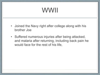 WWII
• Joined the Navy right after college along with his
brother Joe
• Suffered numerous injuries after being attacked,
and malaria after returning, including back pain he
would face for the rest of his life,
 