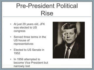 Pre-President Political
Rise
• At just 29 years old, JFK
was elected to US
congress
• Served three terms in the
US house of
representatives
• Elected to US Senate in
1952
• In 1956 attempted to
become Vice President but
narrowly lost
 