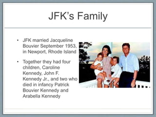 JFK’s Family
• JFK married Jacqueline
Bouvier September 1953,
in Newport, Rhode Island
• Together they had four
children, Caroline
Kennedy, John F.
Kennedy Jr., and two who
died in infancy Patrick
Bouvier Kennedy and
Arabella Kennedy
 