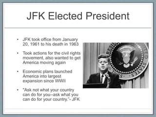 JFK Elected President
• JFK took office from January
20, 1961 to his death in 1963
• Took actions for the civil rights
movement, also wanted to get
America moving again
• Economic plans launched
America into largest
expansion since WWII
• "Ask not what your country
can do for you--ask what you
can do for your country.”- JFK
 