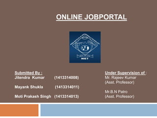 ONLINE JOBPORTAL
Submitted By :
Jitendra Kumar (1413314008)
Mayank Shukla (1413314011)
Moti Prakash Singh (1413314013)
Under Supervision of :
Mr. Rajeev Kumar
(Asst. Professor)
Mr.B.N Patro
(Asst. Professor)
 