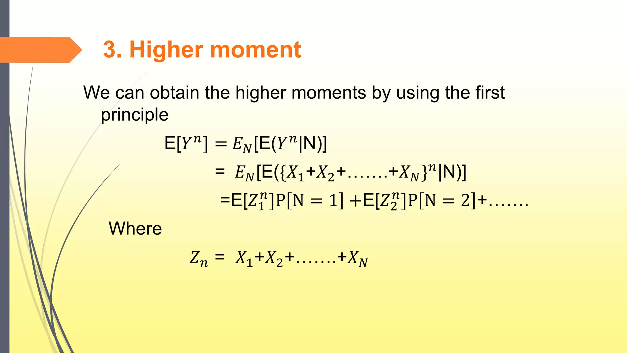 3. Higher moment
We can obtain the higher moments by using the first
principle
E[𝑌 𝑛
] = 𝐸 𝑁[E(𝑌 𝑛
|N)]
= 𝐸 𝑁[E({𝑋1+𝑋2+…….+𝑋 𝑁} 𝑛|N)]
=E[𝑍1
𝑛
]P N = 1 +E[𝑍2
𝑛
]P N = 2 +…….
Where
𝑍 𝑛 = 𝑋1+𝑋2+…….+𝑋 𝑁
 