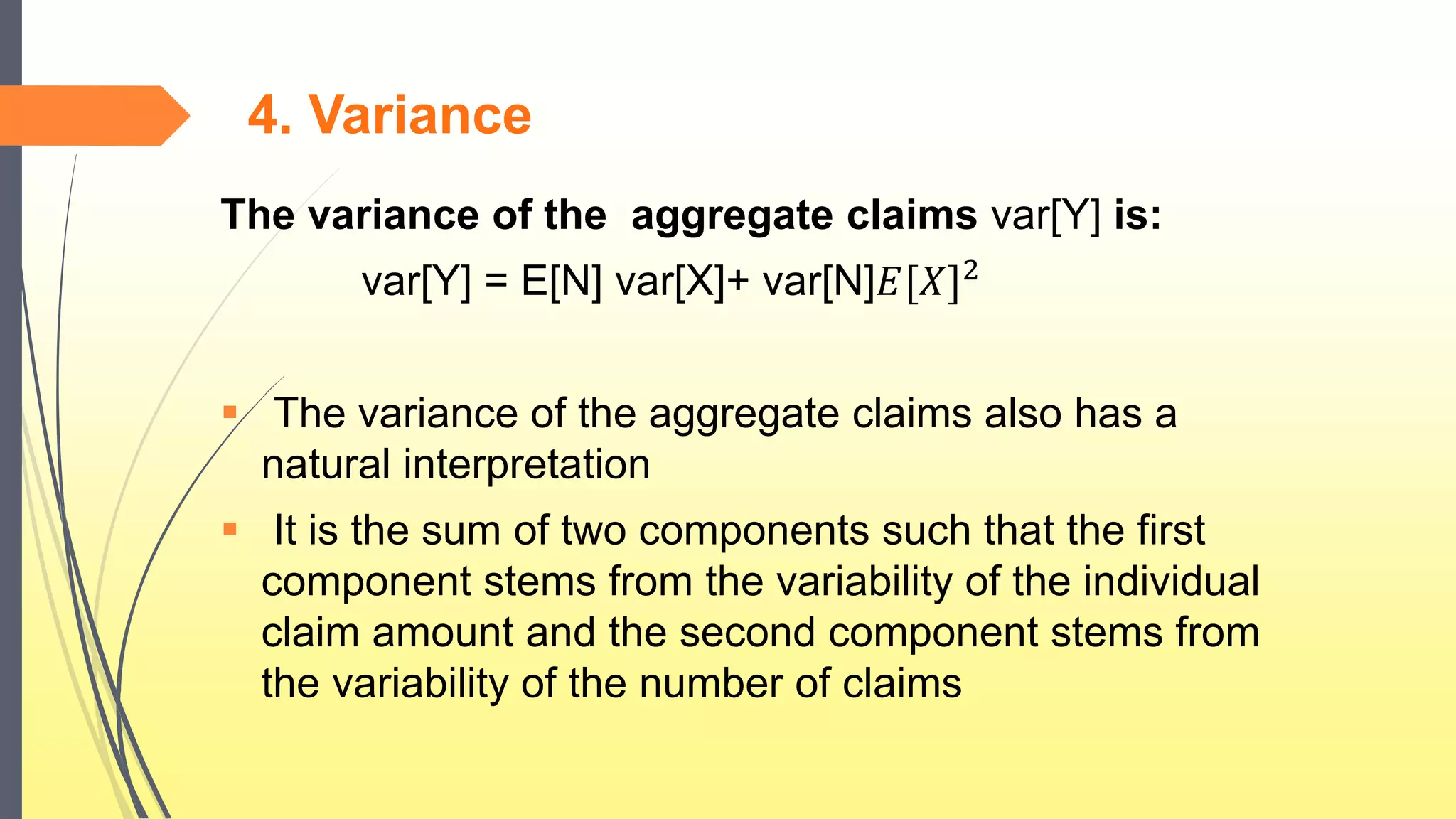4. Variance
The variance of the aggregate claims var[Y] is:
var[Y] = E[N] var[X]+ var[N]𝐸[𝑋]2
 The variance of the aggregate claims also has a
natural interpretation
 It is the sum of two components such that the first
component stems from the variability of the individual
claim amount and the second component stems from
the variability of the number of claims
 