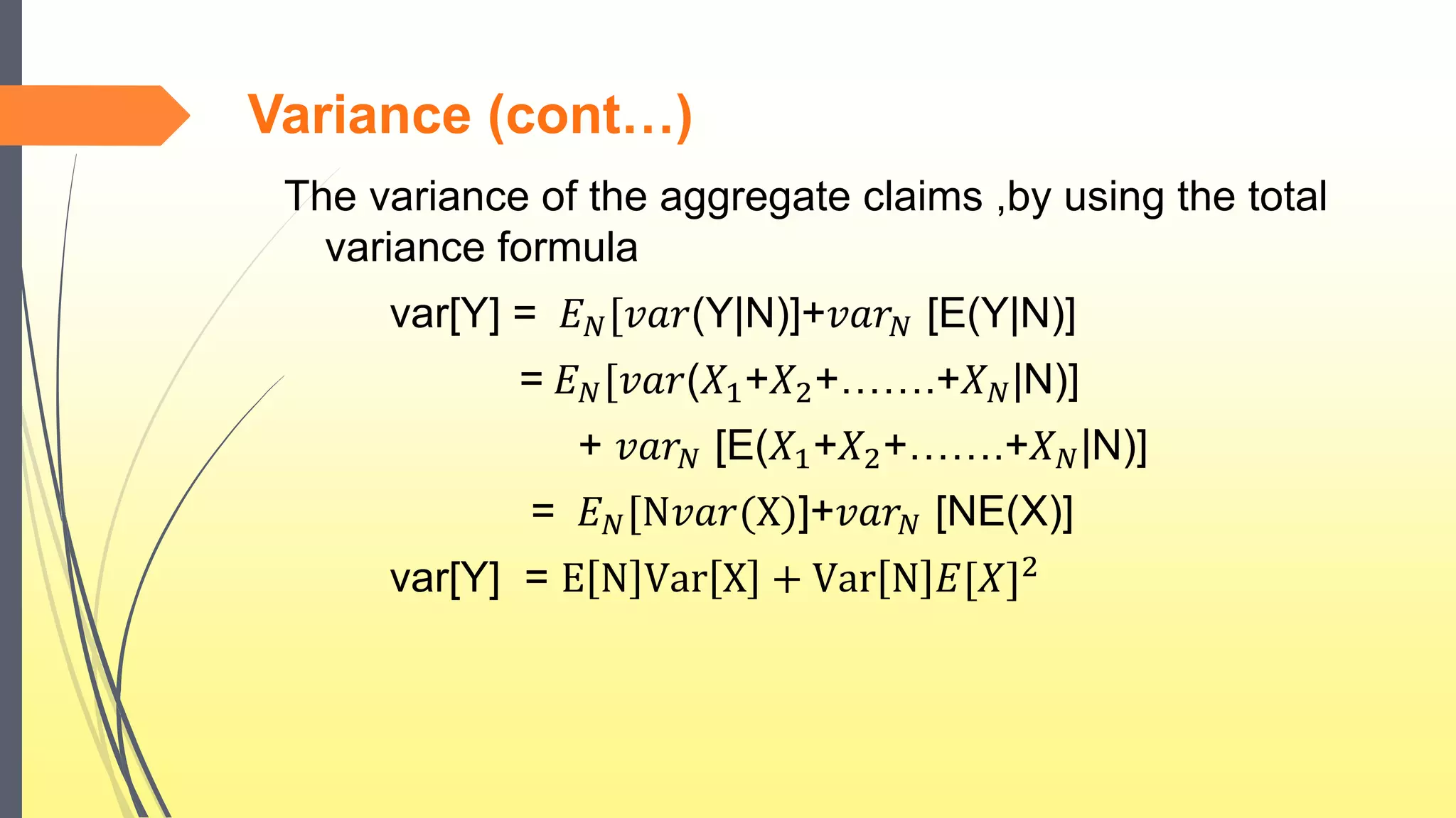 Variance (cont…)
The variance of the aggregate claims ,by using the total
variance formula
var[Y] = 𝐸 𝑁[𝑣𝑎𝑟(Y|N)]+𝑣𝑎𝑟 𝑁 [E(Y|N)]
= 𝐸 𝑁[𝑣𝑎𝑟(𝑋1+𝑋2+…….+𝑋 𝑁|N)]
+ 𝑣𝑎𝑟 𝑁 [E(𝑋1+𝑋2+…….+𝑋 𝑁|N)]
= 𝐸 𝑁[N𝑣𝑎𝑟(X)]+𝑣𝑎𝑟 𝑁 [NE(X)]
var[Y] = E N Var X + Var N 𝐸[𝑋]2
 