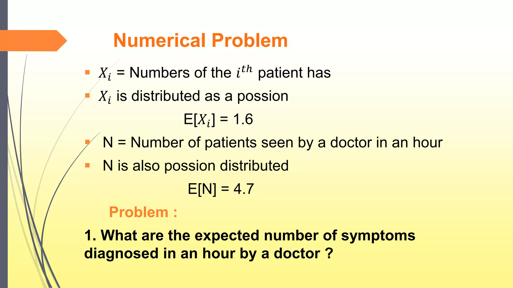Numerical Problem
 𝑋𝑖 = Numbers of the 𝑖 𝑡ℎ patient has
 𝑋𝑖 is distributed as a possion
E[𝑋𝑖] = 1.6
 N = Number of patients seen by a doctor in an hour
 N is also possion distributed
E[N] = 4.7
Problem :
1. What are the expected number of symptoms
diagnosed in an hour by a doctor ?
 