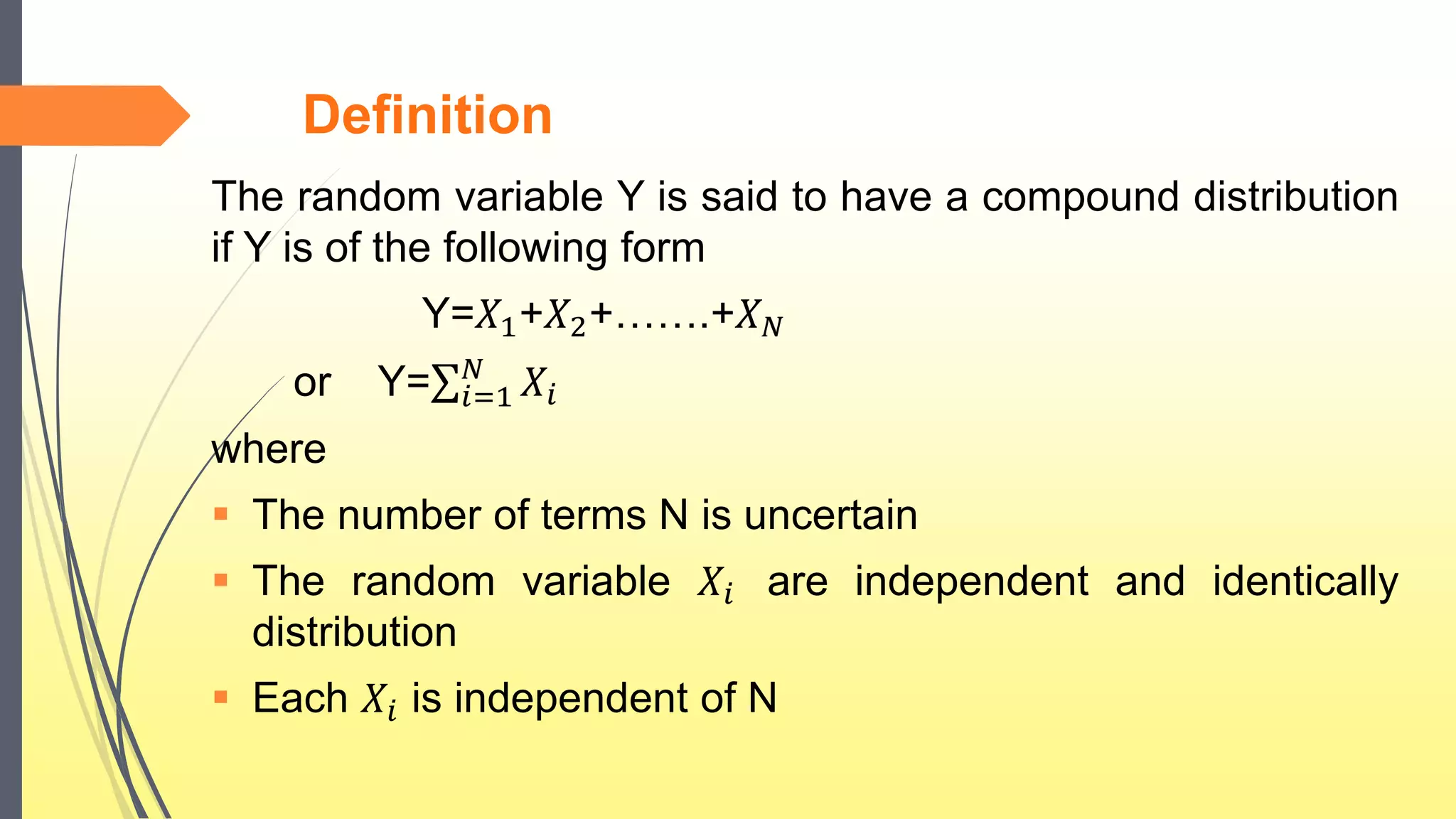 Definition
The random variable Y is said to have a compound distribution
if Y is of the following form
Y=𝑋1+𝑋2+…….+𝑋 𝑁
or Y= 𝑖=1
𝑁
𝑋𝑖
where
 The number of terms N is uncertain
 The random variable 𝑋𝑖 are independent and identically
distribution
 Each 𝑋𝑖 is independent of N
 