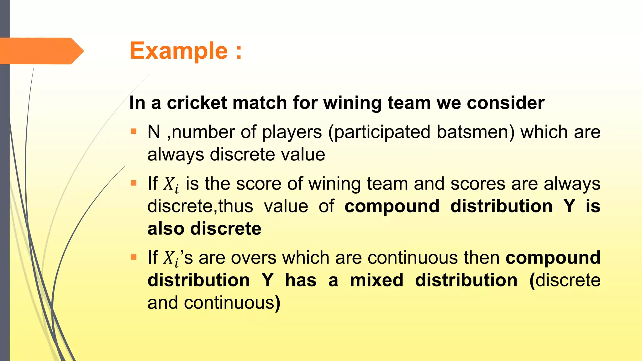 Example :
In a cricket match for wining team we consider
 N ,number of players (participated batsmen) which are
always discrete value
 If 𝑋𝑖 is the score of wining team and scores are always
discrete,thus value of compound distribution Y is
also discrete
 If 𝑋𝑖’s are overs which are continuous then compound
distribution Y has a mixed distribution (discrete
and continuous)
 