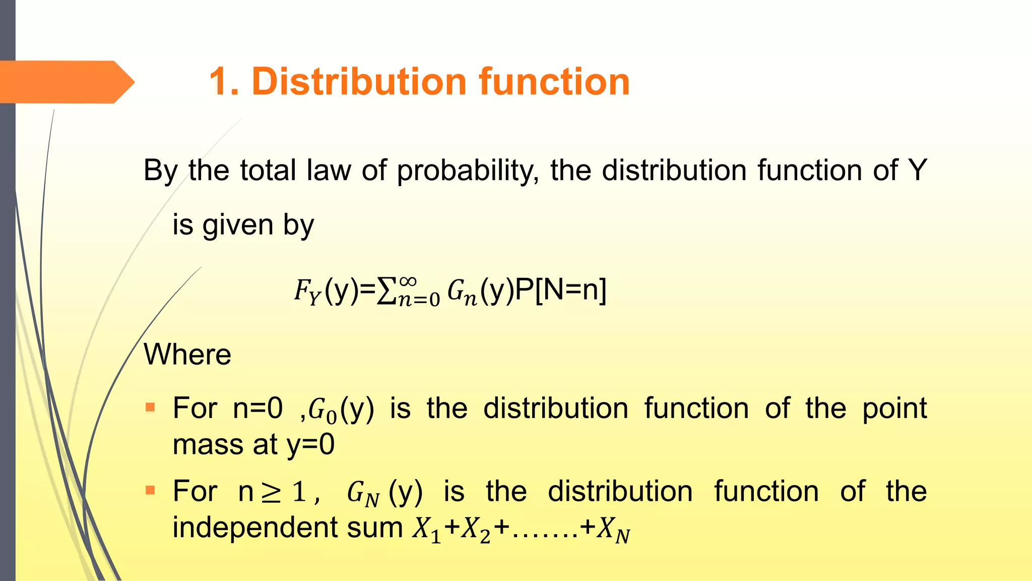 1. Distribution function
By the total law of probability, the distribution function of Y
is given by
𝐹𝑌(y)= 𝑛=0
∞
𝐺 𝑛(y)P[N=n]
Where
 For n=0 ,𝐺0(y) is the distribution function of the point
mass at y=0
 For n ≥ 1 , 𝐺 𝑁 (y) is the distribution function of the
independent sum 𝑋1+𝑋2+…….+𝑋 𝑁
 