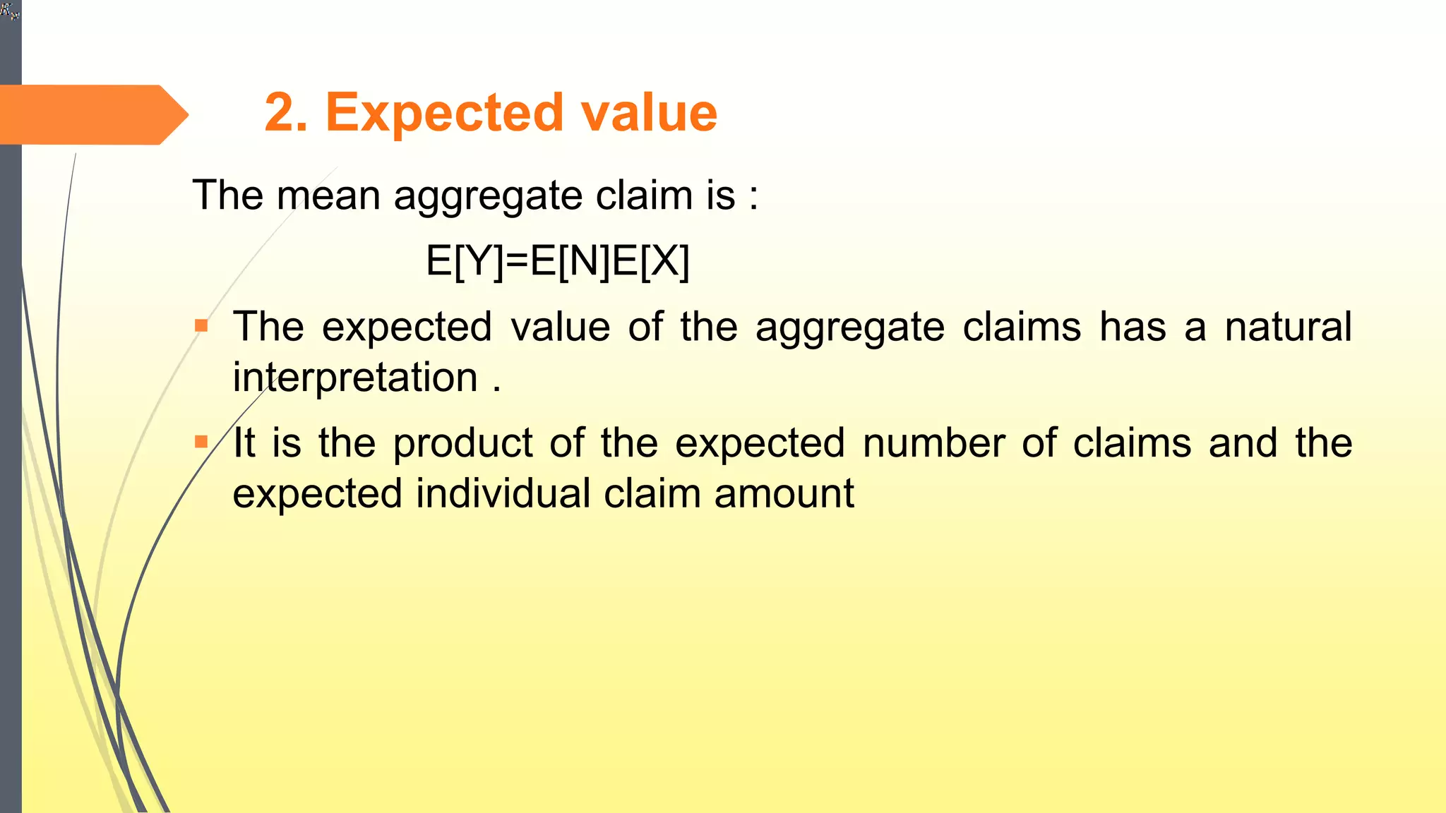2. Expected value
The mean aggregate claim is :
E[Y]=E[N]E[X]
 The expected value of the aggregate claims has a natural
interpretation .
 It is the product of the expected number of claims and the
expected individual claim amount
 