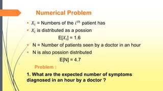 Numerical Problem
 𝑋𝑖 = Numbers of the 𝑖 𝑡ℎ patient has
 𝑋𝑖 is distributed as a possion
E[𝑋𝑖] = 1.6
 N = Number of patients seen by a doctor in an hour
 N is also possion distributed
E[N] = 4.7
Problem :
1. What are the expected number of symptoms
diagnosed in an hour by a doctor ?
 