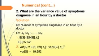 Numerical (cont…)
2. What are the variance value of symptoms
diagnose in an hour by a doctor
Solution
S= Number of symptoms diagnosed in an hour by a
doctor
S= 𝑋1+𝑋2+…….+𝑋 𝑁
1. E[S]=E[N]E[ 𝑋𝑖]
E[S]=7.52
2. var[S] = E[N] var[ 𝑋𝑖]+ var[N]𝐸[ 𝑋𝑖]2
var[S] = 19.552
 