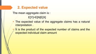 2. Expected value
The mean aggregate claim is :
E[Y]=E[N]E[X]
 The expected value of the aggregate claims has a natural
interpretation .
 It is the product of the expected number of claims and the
expected individual claim amount
 