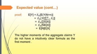 Expected value (cont…)
proof: E[Y] = 𝐸 𝑁[E(Y|N=n)]
= 𝐸 𝑁[ E[ 𝑖=1
𝑁
𝑋𝑖]]
= 𝐸 𝑁[∑E[X]]
= 𝐸 𝑁[NE[X]]
= E[N]E[X]
The higher moments of the aggregate claims Y
do not have a intuitively clear formula as the
first moment .
 