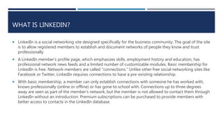 WHAT IS LINKEDIN?
 LinkedIn is a social networking site designed specifically for the business community. The goal of the site
is to allow registered members to establish and document networks of people they know and trust
professionally.
 A LinkedIn member’s profile page, which emphasizes skills, employment history and education, has
professional network news feeds and a limited number of customizable modules. Basic membership for
LinkedIn is free. Network members are called “connections.” Unlike other free social networking sites like
Facebook or Twitter, LinkedIn requires connections to have a pre-existing relationship.
 With basic membership, a member can only establish connections with someone he has worked with,
knows professionally (online or offline) or has gone to school with. Connections up to three degrees
away are seen as part of the member's network, but the member is not allowed to contact them through
LinkedIn without an introduction. Premium subscriptions can be purchased to provide members with
better access to contacts in the LinkedIn database.
 