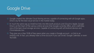 Google Drive
 Google created the ultimate Cloud Storing service, capable of connecting with all Google apps,
Drive is by far the best cloud service in the market today.
 In much the same way as OneDrive links into Microsoft products and iCloud to Apple, Google
Drive is at the heart of the various online services that Google currently offers, and is definitely
one of the best cloud storage services. Capable of connecting with all Android devices and
Chromebooks too.
 They give you a free 15GB of free space when you create a Google account - or link to an
existing one. In fact, you already have a Drive account if you use Gmail, Google Calendar, or even
YouTube.
 