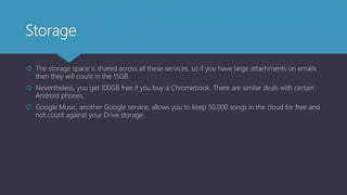 Storage
 The storage space is shared across all these services, so if you have large attachments on emails
then they will count in the 15GB.
 Nevertheless, you get 100GB free if you buy a Chromebook. There are similar deals with certain
Android phones.
 Google Music, another Google service, allows you to keep 50,000 songs in the cloud for free and
not count against your Drive storage.
 